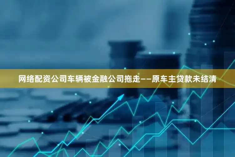 网络配资公司车辆被金融公司拖走——原车主贷款未结清