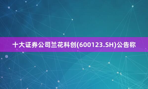 十大证券公司兰花科创(600123.SH)公告称
