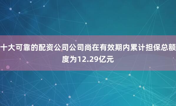 十大可靠的配资公司公司尚在有效期内累计担保总额度为12.29亿元