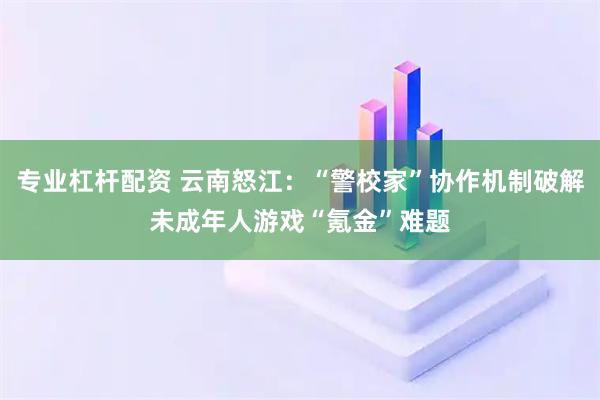 专业杠杆配资 云南怒江:“警校家”协作机制破解未成年人游戏“氪金”难题