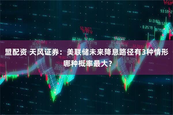 盟配资 天风证券：美联储未来降息路径有3种情形 哪种概率最大？