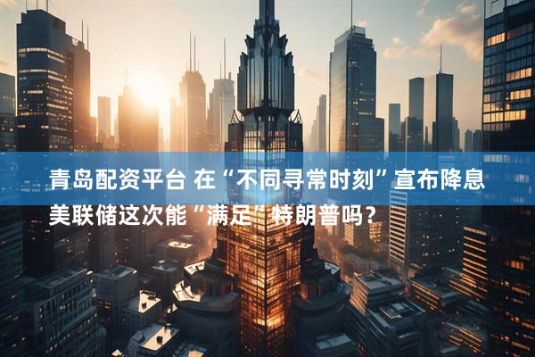 青岛配资平台 在“不同寻常时刻”宣布降息　
美联储这次能“满足”特朗普吗？