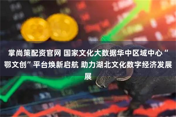 掌尚策配资官网 国家文化大数据华中区域中心“鄂文创”平台焕新启航 助力湖北文化数字经济发展