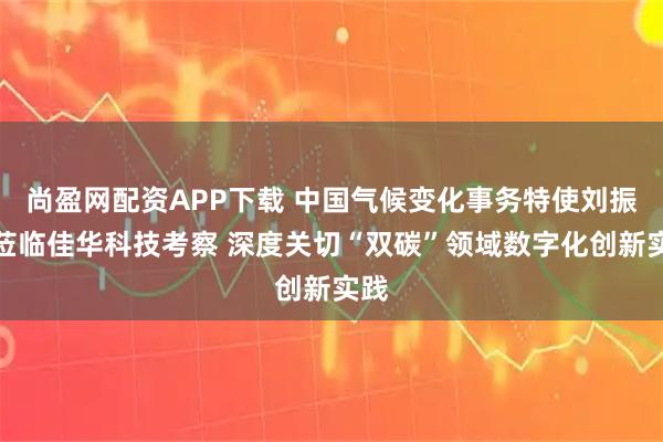 尚盈网配资APP下载 中国气候变化事务特使刘振民莅临佳华科技考察 深度关切“双碳”领域数字化创新实践