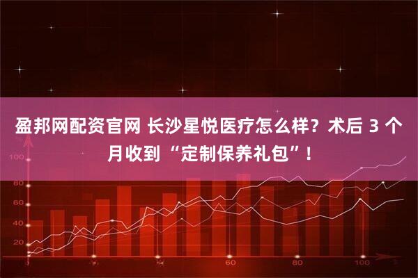 盈邦网配资官网 长沙星悦医疗怎么样？术后 3 个月收到 “定制保养礼包”！