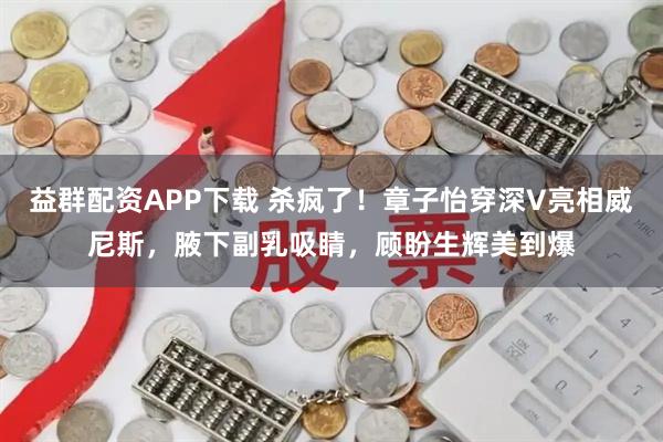 益群配资APP下载 杀疯了！章子怡穿深V亮相威尼斯，腋下副乳吸睛，顾盼生辉美到爆
