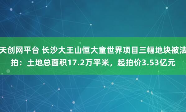 天创网平台 长沙大王山恒大童世界项目三幅地块被法拍：土地总面积17.2万平米，起拍价3.53亿元