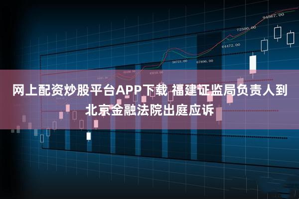 网上配资炒股平台APP下载 福建证监局负责人到北京金融法院出庭应诉