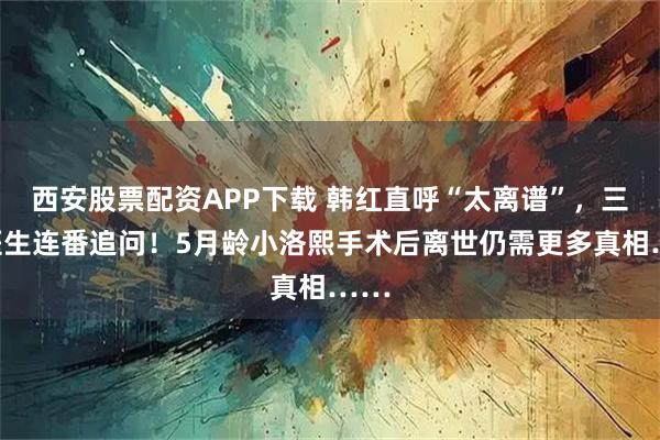 西安股票配资APP下载 韩红直呼“太离谱”，三甲医生连番追问！5月龄小洛熙手术后离世仍需更多真相……