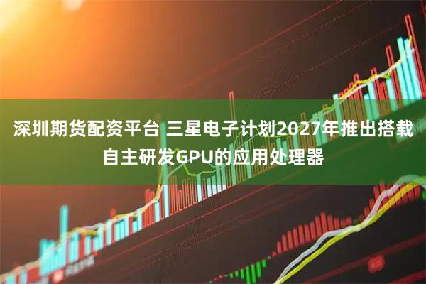 深圳期货配资平台 三星电子计划2027年推出搭载自主研发GPU的应用处理器