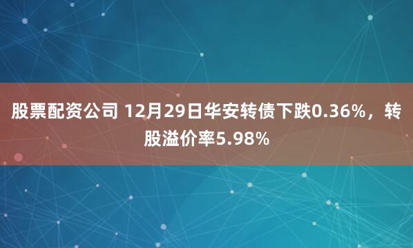股票配资公司 12月29日华安转债下跌0.36%，转股溢价率5.98%