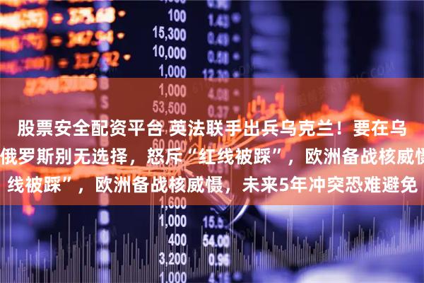 股票安全配资平台 英法联手出兵乌克兰！要在乌克兰建多个军事基地！俄罗斯别无选择，怒斥“红线被踩”，欧洲备战核威慑，未来5年冲突恐难避免