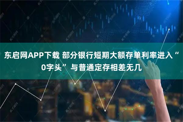东启网APP下载 部分银行短期大额存单利率进入“0字头” 与普通定存相差无几