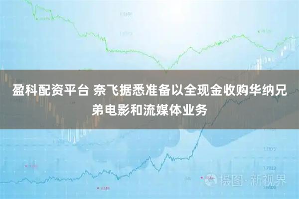 盈科配资平台 奈飞据悉准备以全现金收购华纳兄弟电影和流媒体业务