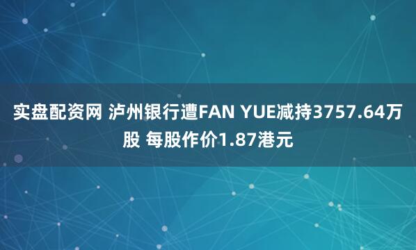 实盘配资网 泸州银行遭FAN YUE减持3757.64万股 每股作价1.87港元