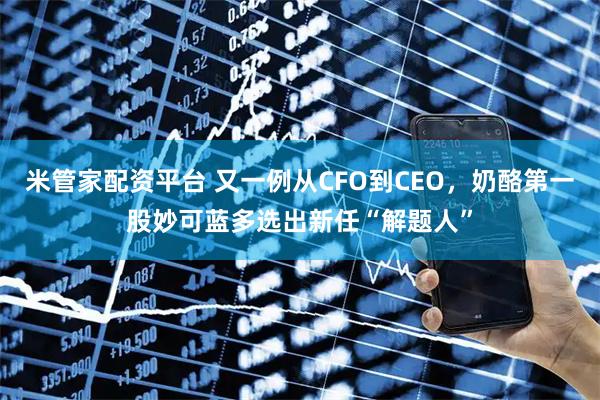 米管家配资平台 又一例从CFO到CEO，奶酪第一股妙可蓝多选出新任“解题人”
