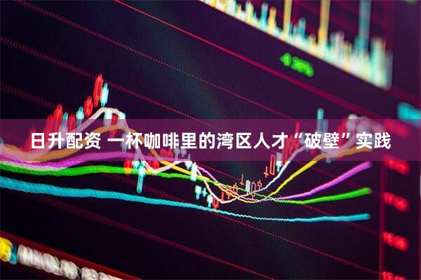 日升配资 一杯咖啡里的湾区人才“破壁”实践
