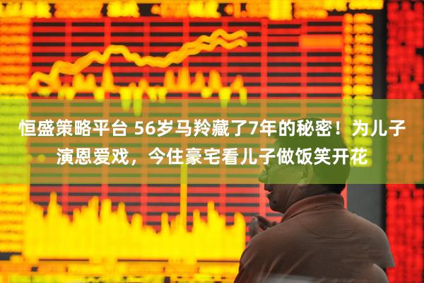 恒盛策略平台 56岁马羚藏了7年的秘密！为儿子演恩爱戏，今住豪宅看儿子做饭笑开花