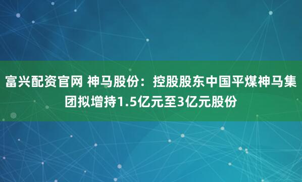 富兴配资官网 神马股份：控股股东中国平煤神马集团拟增持1.5亿元至3亿元股份